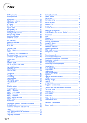 Page 86-82
2D Progressive ....................................................  4 1
3D Progressive  ....................................................  4 1
AC socket  ............................................................  2 0
Adjustment buttons  ..............................................  3 6
Adjustment fee t....................................................  1 6
All Reset  ..............................................................  6 5
Anti-Theft...