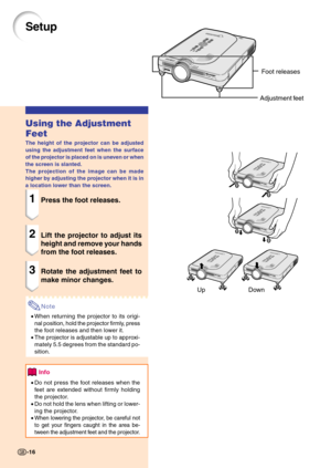 Page 20Up DownFoot releases
Adjustment feet
Setup
Using the Adjustment
Feet
The height of the projector can be adjusted
using the adjustment feet when the surface
of the projector is placed on is uneven or when
the screen is slanted.
The projection of the image can be made
higher by adjusting the projector when it is in
a location lower than the screen.
1Press the foot releases.
2Lift the projector to adjust its
height and remove your hands
from the foot releases.
3Rotate the adjustment feet to
make minor...