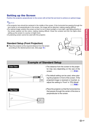 Page 21Setup and Connections
-17
90°
90°
Example of Standard Setup
Setting up the Screen
Position the projector perpendicular to the screen with all feet flat and level to achieve an optimal image.
Note
•The projector lens should be centered in the middle of the screen. If the horizontal line passing through the 
lens center is not perpendicular to the screen, the image will be distorted, making viewing difficult.
• For optimal image, position the screen so that it is not in direct sunlight or room light\
....