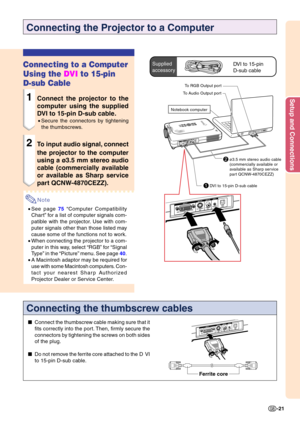 Page 25Setup and Connections
-21
1DVI to 15-pin D-sub cable
Connecting the Projector to a Computer
Connecting to a Computer 
Using the DVI to 15-pin
D-sub Cable
1Connect the projector to the 
computer using the supplied 
DVI to 15-pin D-sub cable.
• Secure the connectors by tightening 
the thumbscrews.
2To input audio signal, connect 
the projector to the computer 
using a ø3.5 mm stereo audio 
cable (commercially available
or available as Sharp service 
part QCNW-4870CEZZ).
Note
•See page  75  “Computer...