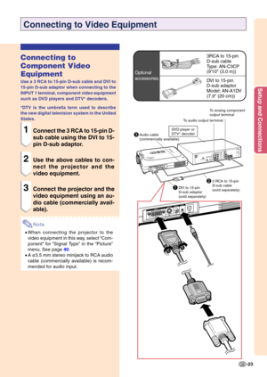 Page 27Setup and Connections
-23
1DVI to 15-pinD-sub adaptor
(sold separately)
Connecting to Video Equipment
Connecting to 
Component Video 
Equipment
Use a 3 RCA to 15-pin D-sub cable and DVI to 
15-pin D-sub adaptor when connecting to the 
INPUT 1 terminal, component video equipment 
such as DVD players and DTV* decoders. 
*DTV is the umbrella term used to describe 
the new digital television system in the United 
States.
1Connect the 3 RCA to 15-pin D- 
sub cable using the DVI to 15- 
pin D-sub adaptor.
2Use...