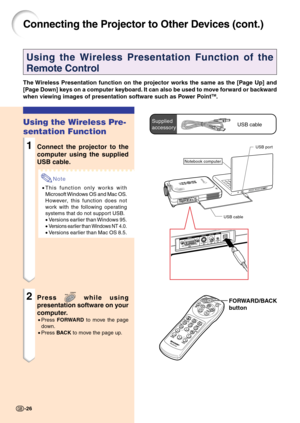 Page 30FORWARD/BACK
button
Connecting the Projector to Other Devices (cont.)
Using the Wireless Presentation Function of the
Remote Control
The Wireless Presentation function on the projector works the same as the [Page Up] and
[Page Down] keys on a computer keyboard. It can also be used to move forward or backward
when viewing images of presentation software such as Power Point
TM.
Using the Wireless Pre-
sentation Function
1Connect the projector to the
computer using the supplied
USB cable.
Note
•This...