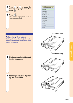 Page 35Basic Operation
-31
Zoom
 in
Zoom out
3Press  or  to select the
desired language, and then
press 
.
4Press .
•The desired language will be set as
the on-screen display.
Adjusting the Lens
The image is focused and adjusted to the
desired size using the focus ring or zoom
knob on the projector.
1The focus is adjusted by rotat-
ing the focus ring.
2Zooming is adjusted  by mov-
ing the zoom knob.
Zoom knob
Focus ring 