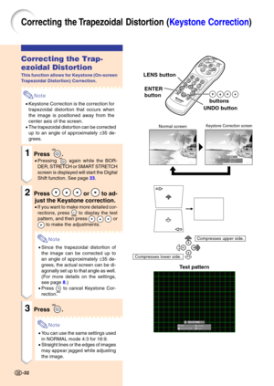 Page 36Correcting the T rapezoidal Disto rtion ( Keystone Correction )
Correcting the Trap- 
ezoidal Distortion
This function allows for Keystone (On-screen 
Trapezoidal Distortion) Correction.
Note
•Keystone Correction is the correction for 
trapezoidal distortion that occurs when 
the image is positioned away from the
center axis of the screen.
• The trapezoidal distor tion can be corrected
up to an angle of approximately  ±35 de-
grees.
1Press .
• Pressing  again while the BOR-
DER, STRETCH or SMART STRETCH...