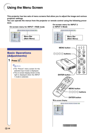 Page 40This projector has two sets of menu screens that allow you to adjust the image and various
projector settings.
You can operate the menus from the projector or remote control using the following proce-
dure.
Using the Menu Screen
On-screen menu for INPUT 1 RGB modeOn-screen menu for INPUT 2
or INPUT 3 Mode
Menu Bar
(Main Menu)
MENU button
 buttons
ENTER button
MENU button
 buttons
ENTER button
" "" "
"On-screen Display
Basic Operations
(Adjustments)
1Press .
Note
•The “Picture” menu...