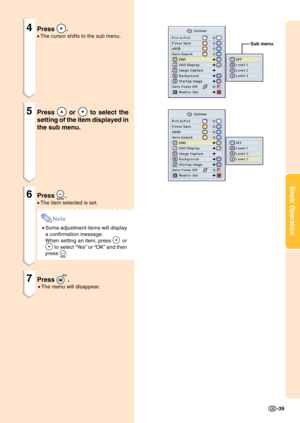 Page 43Basic Operation
-39
4Press .
•The cursor shifts to the sub menu.
5Press  or  to select the
setting of the item displayed in
the sub menu.
6Press .
•The item selected is set.
Note
•Some adjustment items will display
a confirmation message.
When setting an item, press 
 or
 to select “Ye s” or “OK” and then
press 
.
7Press .
•The menu will disappear.
Sub menu 