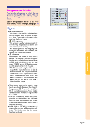 Page 45Basic Operation
-41
Progressive Mode
This function allows you to select the pro- 
gressive display of a video signal. The pro- 
gressive display projects a smoother video
image.
Select “Progressive Mode ” in the  “Pic-
ture ” menu  ➝ For settings, see page  38.
Note
• 2D Progressive
This function is useful to display fast- 
moving images such as sports and ac- 
tion films. This mode optimizes the im- 
age in a displayed frame.
•
 3D Progressive
This function is useful to display relatively 
slow-moving...