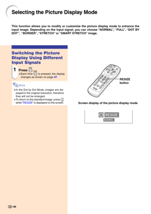 Page 5046
Selecting the Picture Display Mode
Switching the Picture 
Display Using Different 
Input Signals
1Press .
•Each time  is pressed, the display
changes as sh own on page  4 7 .
Note
• In the Dot by Dot Mode, images are dis- 
played in the original resolution, therefore 
they will not be enlarged.
• To return to the standard image, press 
while  “ RESIZE ” i s displ ayed on the screen.
This function allows you to modify or customize the picture display mode to enhance the 
input image. Depending on the...