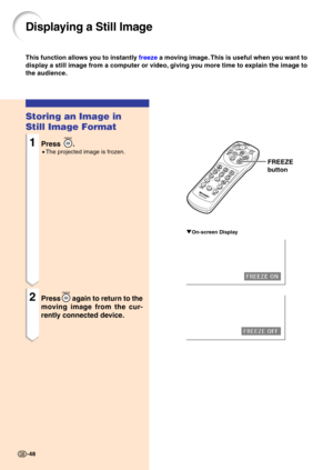 Page 5248
Storing an Image in 
Still Image Format
1Press .
•The projected image is frozen.
2Pressagain to return to the
moving image from the cur- 
rently connected device.
Displaying a Still Image
This function all ows  you to instant ly  free ze  a m oving im ag e. This is useful when  you want to
display a still image from a computer or video, giving you more time to explain the image to 
the audience.
FREEZE
button
"On-screen Display
-48 