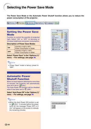 Page 5652
Selecting the Power Save Mode
The Power Save Mode or the Automatic Power Shutoff function allows you to reduce the 
power consumption of the projector.
Setting the Power Save 
Mode
Function to control the quantity of projected 
light. Select “ON ” or  “OFF ” to decrease or
increase brightness and power consumption.
Description of Power Save Modes
ON Quantity of light is 80%.Power consumption is 250W.
OFF Quantity of light is 100%. 
Power consumption is 290W.
Select 
“Power Save ” in the  “Options (1)...