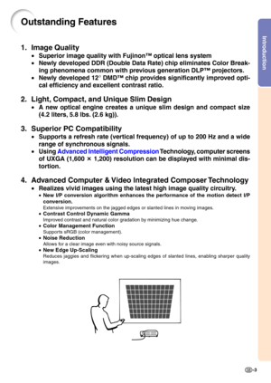 Page 7Introduction
-3
Outstanding Features
1. Image Quality
•Superior image quality with Fujinon™ optical lens system
• Newly developed DDR (Double Data Rate) chip eliminates Color Break- 
ing phenomena common with previous generation DLP™ projectors.
• Newly developed 12
° DMD™ chip provides significantly improved opti-
cal efficiency and excellent contrast ratio.
2. Light, Compact, and Unique Slim Design
• A new optical engine creates a unique slim design and compact size
(4.2 liters, 5.8 lbs. (2.6 kg)).
3....