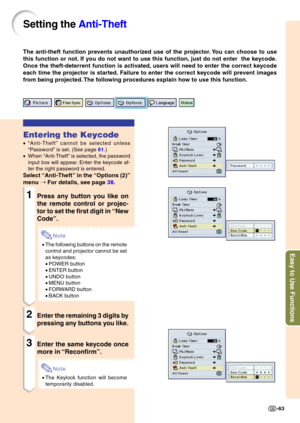 Page 66Easy to Use Functions
-63
Setting the Anti-Theft
The anti-theft function prevents unauthorized use of the projector. You can choose to use 
this function or not. If you do not want to use this function, just do not enter  the keycode.
Once the theft-deterrent function is activated, users will need to enter the correct keycode
each time the projector is started. Failure to enter the correct keycode will prevent images
from being projected. The following procedures explain how to use this function....