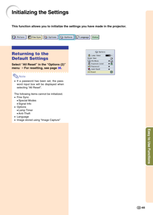 Page 68Easy to Use Functions
-65
Initializing the Settings
This function allows you to initialize the settings you have made in the projector.
Returning to the 
Default Settings
Select “All Reset ” in the  “Options (2) ”
menu  ➝ For resetting, see page  36.
Note
•If a password has been set, the pass- 
word input box will be displayed when
selecting  “All Reset ”.
The following items cannot be initialized.
• Fine Sync 
•Special Modes
• Signal Info
• Options 
•Lamp Timer
• Anti-Theft
• Language
• Image stored...