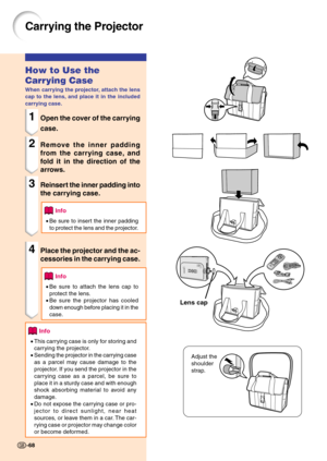 Page 71Carrying the Projector
How to Use the
Carrying Case
When carrying the projector, attach the lens
cap to the lens, and place it in the included
carrying case.
1Open the cover of the carrying
case.
2Remove the inner padding
from the carrying case, and
fold it in the direction of the
arrows.
3Reinsert the inner padding into
the carrying case.
Info
•Be sure to insert the inner padding
to protect the lens and the projector.
4Place the projector and the ac-
cessories in the carrying case.
Info
•Be sure to...