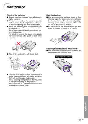 Page 72Appendix
-69
Cleaning the lens
Use a commercially available blower or lens
cleaning paper (for glasses and camera lenses)
for cleaning the lens. Do not use any liquid type
cleaning agents, as they may wear off the coat-
ing film on the surface of the lens.
As the surface of the lens can easily get dam-
aged, be sure not to scrape or hit the lens.
Cleaning the exhaust and intake vents
Use a vacuum cleaner to clean dust from the
exhaust vent and the intake vent.
Cleaning
Paper
Maintenance
Cleaning the...