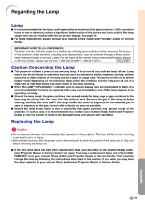 Page 74Appendix
-71
Lamp
It is recommended that the lamp (sold separately) be replaced after approximately 1,900 cumulative 
hours of use or when you notice a significant deterioration of the picture and color quality. The lamp 
usag e time can be  che cked with the on-screen displ ay.  See p ag e  58 .
 For lamp replacement, please consult your nearest Sharp Authorized Projector Dealer or Service 
Center. 
IMPORTANT NOTE TO U.S. CUSTOMERS: 
The lamp included with this projector is backed by a 90-day parts...