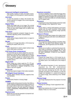 Page 84Appendix
-81
Glossary
Advanced intelligent compression
High quality resizing of lower and higher resolu- 
tion images to fit the projector’s native resolution.
Anti-theft
In case the projector is stolen, this function dis- 
ables projection of images if the correct keycode 
is not entered.
Aspect Ratio
Width and height ratio of an image. The normal 
aspect ratio of a computer and video image is 4:3. 
There are also wide images with an aspect ratio 
of 16:9 and 21:9.
Auto Sync
Optimizes projected computer...