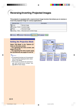 Page 102-98
Reversing/Inverting Projected Images
This projector is equipped with a reserve/invert image function that allows you to reverse or
invert the projected image for various applications.
Selected Item
Front
Ceiling + Front
Rear
Ceiling + Rear
Description
Normal image
Inverted image
Reversed image
Reversed and inverted image
Front Ceiling+Front Rear Ceiling+Rear
Setting the Projection Mode
Select “PRJ Mode” in the “Options (2)”
menu on the menu screen.
➝ 
For operating the menu screen, see
pages 50 and...