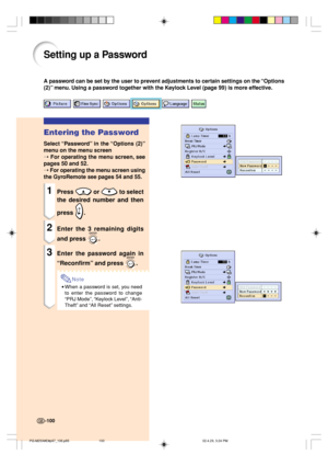 Page 104-100-100
Setting up a Password
A password can be set by the user to prevent adjustments to certain settings on the “Options
(2)” menu. Using a password together with the Keylock Level (page 99) is more effective.
Entering the Password
Select “Password” in the “Options (2)”
menu on the menu screen
➝ 
For operating the menu screen, see
pages 50 and 52.
➝ For operating the menu screen using
the GyroRemote see pages 54 and 55.
1Press  or  to select
the desired number and then
press 
.
2Enter the 3 remaining...