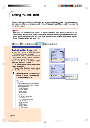 Page 106-102
Setting the Anti-Theft
Setting the anti-theft function will disable any projection of images even if signals are sent to
the projector. A keycode is necessary to release the system lock. Make sure to remember the
key code you set.
Info
If the keycode is not correctly entered in the key code field, only the key code screen will
be displayed and no other operations will be possible. Repairing the system lock even
within the period of guarantee will incur reparation costs. For details, refer to your...