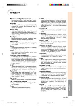 Page 127Appendix
-123
Glossary
Advanced intelligent compression
High quality resizing of lower and higher resolu-
tion images to fit the projector’s native resolution.
Anti-theft
If the “Keycode” set in the projector is not correctly
entered, the projector will not operate even if
signals are entered.
Aspect Ratio
Width and height ratio of an image. The normal
aspect ratio of a computer and video image is 4:3.
There are also wide images with an aspect ratio
of 16:9 and 21:9.
Auto Sync
Optimizes projected...
