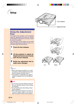 Page 26Up DownFoot releases
Adjustment feet
Setup
Using the Adjustment
Feet
The height of the projector can be adjusted
using the adjustment feet when the surface
of the projector is placed on is uneven or when
the screen is slanted.
The projection of the image can be made
higher by adjusting the projector when it is in
a location lower than the screen.
1Press the foot releases.
2Lift the projector to adjust its
height and remove your hands
from the foot releases.
3Rotate the adjustment feet to
make minor...