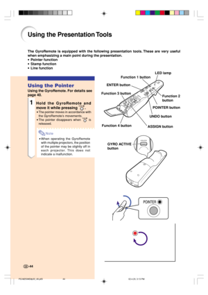 Page 48Using the Presentation Tools
The GyroRemote is equipped with the following presentation tools. These are very useful
when emphasizing a main point during the presentation.
•Pointer function
•Stamp function
•Line function
Using the Pointer
Using the GyroRemote. For details see
page 40.
1Hold the GyroRemote and
move it while pressing 
.
•The pointer moves in accordance with
the GyroRemote’s movements.
•The pointer disappears when 
 is
released.
Note
•When operating the GyroRemote
with multiple projectors,...