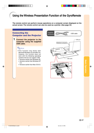 Page 51Basic Operation
-47
Supplied
accessoryUSB cable
USB port
Notebook computer
USB cable
Using the Wireless Presentation Function of the GyroRemote
The remote control can perform mouse operations on a computer screen displayed on the
actual screen. The remote control can also be used as a pointer. (See page 44)
Connecting the
Computer and the Projector
1Connect the projector to the
computer using the supplied
USB cable.
Note
•This function only works with
Microsoft Windows OS and Mac OS.
However, this...