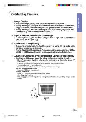 Page 7Introduction
-3
Outstanding Features
1. Image Quality
•Superior image quality with Fujinon™ optical lens system.
•Newly developed DDR (Double Data Rate) chip eliminates Color Break-
ing phenomena common with previous generation DLP™ projectors.
•Newly developed 12° DMD™ chip provides significantly improved opti-
cal efficiency and excellent contrast ratio.
2. Light, Compact, and Unique Slim Design
•A new optical engine creates a unique slim design and compact size
(4.2 liters, 5.8 lbs. (2.6 kg)).
3....