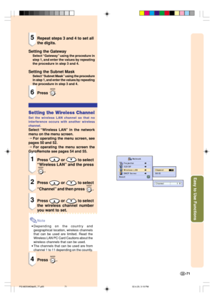 Page 75Easy to Use Functions
-71
5Repeat steps 3 and 4 to set all
the digits.
Setting the Gateway
Select “Gateway” using the procedure in
step 1, and enter the values by repeating
the procedure in step 3 and 4.
Setting the Subnet Mask
Select “Subnet Mask” using the procedure
in step 1, and enter the values by repeating
the procedure in step 3 and 4.
6Press 
Setting the Wireless Channel
Set the wireless LAN channel so that no
interference occurs with another wireless
channel.
Select “Wireless LAN” in the...