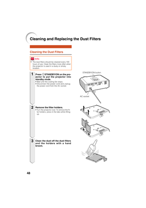 Page 5048
Cleaning the Dust Filters
• The dust filters should be cleaned every 100
hours of use. Clean the filters more often when
the projector is used in a dusty or smoky
location.
Press SSTANDBY/ON on the pro-
jector to put the projector into
standby mode.
• Wait until the cooling fan stops.
• Disconnect the power cord and unplug
the power cord from the AC socket.
Remove the filter holders.• Turn the projector over. To remove the fil-
ter holders, press in the tabs while lifting
up.
Clean the dust off the...