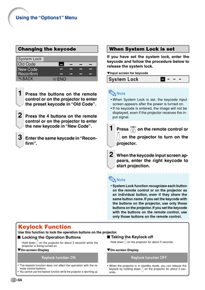 Page 58-54
Changing the keycode
1Press the buttons on the remote
control or on the projector to enter
the preset keycode in “Old Code”.
2Press the 4 buttons on the remote
control or on the projector to enter
the new keycode in “New Code”.
3Enter the same keycode in “Recon-
firm”.
When System Lock is set
If you have set the system lock, enter the
keycode and follow the procedure below to
release the system lock.
▼Input screen for keycode
Note
•When System Lock is set, the keycode input
screen appears after the...