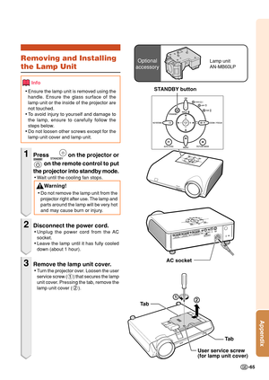 Page 69-65
Appendix
Optional
accessoryLamp unit
AN-MB60LPRemoving and Installing
the Lamp Unit
Info
•Ensure the lamp unit is removed using the
handle. Ensure the glass surface of the
lamp unit or the inside of the projector are
not touched.
•To avoid injury to yourself and damage to
the lamp, ensure to carefully follow the
steps below.
•Do not loosen other screws except for the
lamp unit cover and lamp unit.
1Press  on the projector or
 on the remote control to put
the projector into standby mode.
•Wait until...