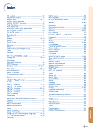 Page 77-73
Appendix
AC socket ............................................................. 29
Adjustment buttons.............................................. 40
Aspect ratio ..................................................... 36,37
AUDIO INPUT te rminal........................................ 23
AUDIO OUTPUT te rminal.................................... 28
Auto Keystone ...................................................... 56
Auto Power Off ..................................................... 52
Auto Sync...