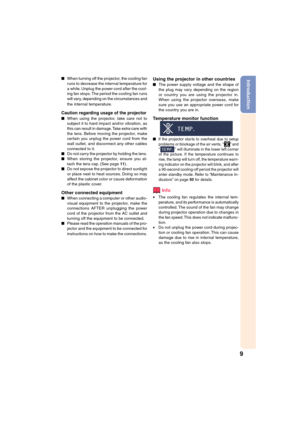 Page 11
9
IntroductionWhen turning off the projector, the cooling fan
runs to decrease the internal temperature for
a while. Unplug the power cord after the cool-
ing fan stops. The period the cooling fan runs
will vary, depending on the circumstances and
the internal temperature.
Caution regarding usage of the projector
When using the projector, take care not to
subject it to hard impact and/or vibration, as
this can result in damage. Take extra care with
the lens. Before moving the projector, make
certain...