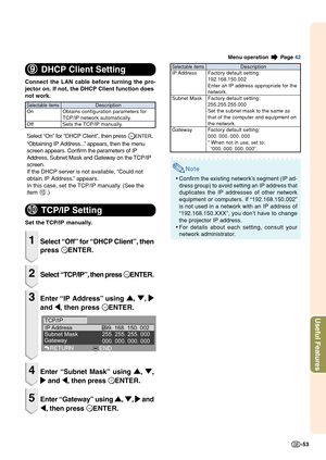 Page 55-53
Useful Features
Menu operation  Page 42
9 99 9
9
DHCP Client Setting
Connect the LAN cable before turning the pro-
jector on. If not, the DHCP Client function does
not work.
Select “On” for “DHCP Client”, then press 
ENTER.
“Obtaining IP Address...” appears, then the menu
screen appears. Confirm the parameters of IP
Address, Subnet Mask and Gateway on the TCP/IP
screen.
If the DHCP server is not available, “Could not
obtain IP Address.” appears.
In this case, set the TCP/IP manually. (See the
item...