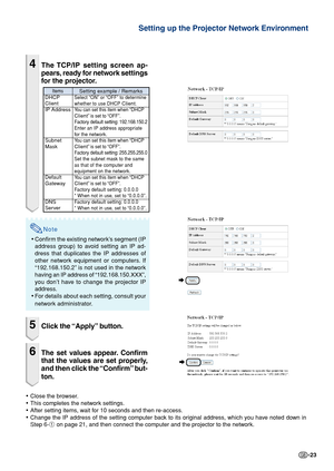 Page 23-23
4The TCP/IP setting screen ap-
pears, ready for network settings
for the projector.
Note
•Confirm the existing network’s segment (IP
address group) to avoid setting an IP ad-
dress that duplicates the IP addresses of
other network equipment or computers. If
“192.168.150.2” is not used in the network
having an IP address of “192.168.150.XXX”,
you don’t have to change the projector IP
address.
•For details about each setting, consult your
network administrator.
5Click the “Apply” button.
6The set...