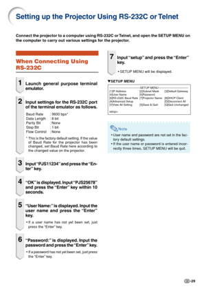 Page 29-29
Setting up the Projector Using RS-232C or Telnet
When Connecting Using
RS-232C
1Launch general purpose terminal
emulator.
2Input settings for the RS-232C port
of the terminal emulator as follows.
Baud Rate : 9600 bps*
Data Length : 8 bit
Parity Bit : None
Stop Bit : 1 bit
Flow Control : None
*This is the factory default setting. If the value
of Baud Rate for the projector has been
changed, set Baud Rate here according to
the changed value on the projector.
3Input “PJS11234” and press the “En-
ter”...