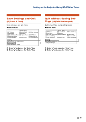 Page 33-33
Save Settings and Quit
([S]Save & Quit)
Save set values and quit menu.
1 11 1
1Enter “s” and press the “Enter” key.
2 22 2
2Enter “y” and press the “Enter” key. ▼SETUP MENU
---------------------------------SETUP MENU--------------------------------
[1]IP Address [2]Subnet Mask [3]Default Gateway
[4]User Name [5]Password
[6]RS-232C Baud Rate [7]Projector Name
[8]DHCP Client[A]Advanced Setup [D]Disconnect All
[V]View All Setting [S]Save & Quit [Q]Quit Unchanged
setup>s
All Connection will be...