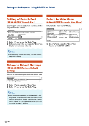 Page 38-38
Setting of Search Port
(ADVANCED[0]Search Port)
Sets the port number used when searching for the
projector from the network.
1 11 1
1Enter “0” and press the “Enter” key.
2 22 2
2Enter numerical value and press the “Enter” key.
Display set numerical value (*).
Note
•Set according to need. Normally, use with the fac-
tory default setting.
Return to Default Settings
(ADVANCED[!]Restore Default
Setting)
Returns all menu setting values to the default state.
1 11 1
1Enter “!” and press the “Enter” key.
2...