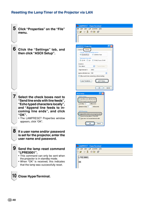 Page 40-40
Resetting the Lamp Timer of the Projector via LAN
5Click “Properties” on the “File”
menu.
6Click the “Settings” tab, and
then click “ASCII Setup”.
7Select the check boxes next to
“Send line ends with line feeds”,
“Echo typed characters locally”,
and “Append line feeds to in-
coming line ends”, and click
“OK”.
•The LAMPRESET Properties window
appears, click “OK”.
8If a user name and/or password
is set for the projector, enter the
user name and password.
9Send the lamp reset command
“LPRE0001”.
•This...