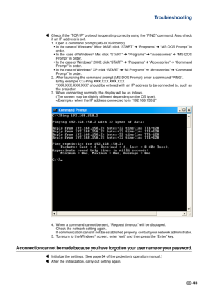 Page 43-43
\Check if the “TCP/IP” protocol is operating correctly using the “PING” command. Also, check
if an IP address is set.
1. Open a command prompt (MS-DOS Prompt).
•In the case of Windows
® 98 or 98SE: click “START”  ➔ “Programs”  ➔ “MS-DOS Prompt” in
order.
• In the case of Windows
® Me: click “START”  ➔ “Programs”  ➔ “Accessories”  ➔ “MS-DOS
Prompt” in order.
• In the case of Windows
® 2000: click “START”  ➔ “Programs”  ➔ “Accessories”  ➔ “Command
Prompt” in order.
• In the case of Windows
® XP: click...