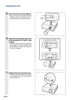 Page 10-10
5Insert the lens into the projector.
•As you insert the lens, look inside the
window to make sure that the pin is in-
serted into the hole of the lens mount.
6Slide the lens fastener catch tab
in the direction of “LOCK” until
it stops.
•Be careful not to rotate the lens fastener
ring too tight, as the lens fastener ring
will be difficult to loosen the next time
the lens is changed.
7Replace the lens housing cover.
•If the lens housing cover is not secured
to the projector, you will not be able to...