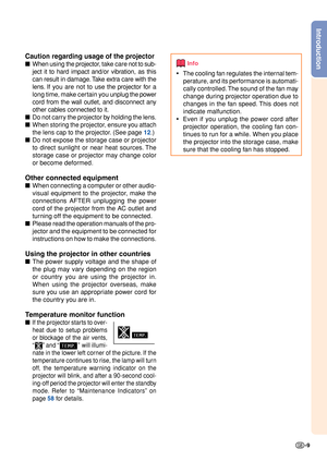 Page 11-9
Introduction
Caution regarding usage of the projector
■When  using the projector, take  care not to sub-
ject it to hard impact and/or vibration, as this
can result in damage. Take extra care with the
lens. If you  are not to use  the projector for a
long time, make certain you  unplug the power
cord from the wall outlet, and disconnect any
other cables connected to it.
■ Do not carry the projector by holding the lens.
■
When storing the projector, ensure you attach
the lens cap to the projector. (See...