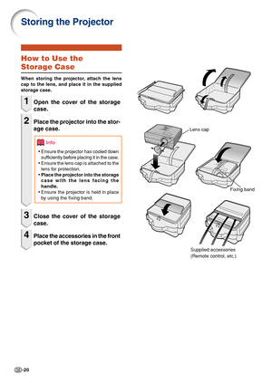 Page 22-20
Storing the Projector
Lens cap
Fixing band
Info
How to Use the
Storage Case
When storing the projector, attach the lens
cap to the lens, and place it in the supplied
storage case.
1Open the cover of the storage
case.
2Place the projector into the stor-
age case.
•Ensure the projector has cooled down
sufficiently before placing it in the case.
•Ensure the lens cap is attached to the
lens for protection.
•Place the projector into the storage
case with the lens facing the
handle.
•Ensure the projector...