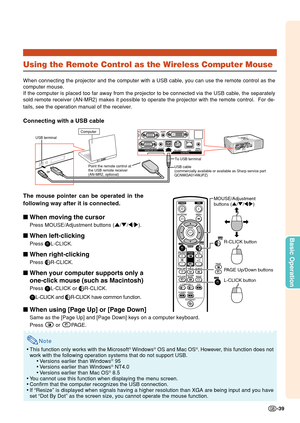 Page 41-39
Basic Operation
Using the Remote Control as the Wireless Computer Mouse
When connecting the projector and the computer with a USB cable, you can use the remote control as the
computer mouse.
If the computer is placed too far away from the projector to be connected via the USB cable, the separately
sold remote receiver (AN-MR2) makes it possible to operate the projector with the remote control.  For de-
tails, see the operation manual of the receiver.
Connecting with a USB cable
The mouse pointer can...