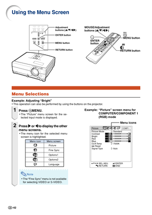Page 44-42
Picture
Picture Mode
Contrast
Bright
Red
Blue
CLR Temp
Reset
Signal TypeCOMP.1
Standard
7500K
Auto
SEL./ADJ.
RETURNENTER
END0
0
0
0
Using the Menu Screen
Menu Selections
Example: Adjusting “Bright”
•This operation can also be performed by using the buttons on the projector.
Menu icons
MENU button MOUSE/Adjustment 
buttons ('/"/\/|)
RETURN buttonENTER
button
Adjustment 
buttons ('/"/\/|)
MENU buttonENTER button
RETURN button
Example: “Picture” screen menu for
COMPUTER/COMPONENT 1
(RGB)...