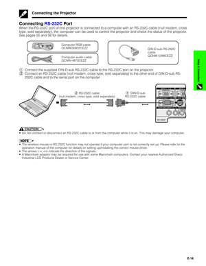 Page 17E-16
Setup & Connections
Connecting RS-232C Por t
When the RS-232C port on the projector is connected to a computer with an RS-232C cable (null modem, cross
type, sold separately), the computer can be used to control the projector and check the status of the projector.
See pages 55 and 56 for details.
DIN-D-sub RS-232C
cable
QCNW-5288CEZZ
Computer audio cable
QCNW-4870CEZZ
Computer RGB cable
QCNWG0002CEZZ
1Connect the supplied DIN-D-sub RS-232C cable to the RS-232C port on the projector.
2Connect an...