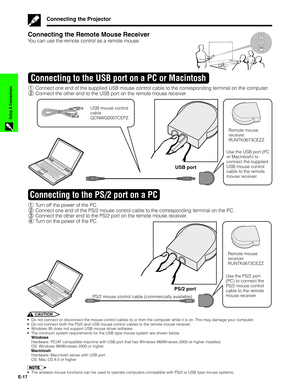 Page 18E-17
Setup & Connections
Connecting the Projector
Connecting the Remote Mouse Receiver
You can use the remote control as a remote mouse.
1Connect one end of the supplied USB mouse control cable to the corresponding terminal on the computer.
2Connect the other end to the USB port on the remote mouse receiver.
Connecting to the USB port on a PC or Macintosh
USB port
USB mouse control
cable
QCNWG0007CEPZ
Remote mouse
receiver
RUNTK0673CEZZ
Use the USB port (PC
or Macintosh) to
connect the supplied
USB mouse...