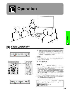 Page 19E-18
Operation
Operation
Basic Operations
1Make the necessary connections before pro-
ceeding. Connect the power cord to a wall outlet.
The POWER indicator illuminates red and the
projector enters standby mode.
• If the bottom filter cover is not securely installed, the
POWER indicator flashes.
2Press Power ON.
•The flashing green LAMP REPLACEMENT indicator shows
that the lamp is warming up. Wait until the indicator stops
flashing before operating the projector.
•If the power is turned off and then...